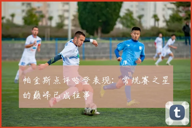 帕金斯点评哈登表现：常规赛之星的巅峰已成往事