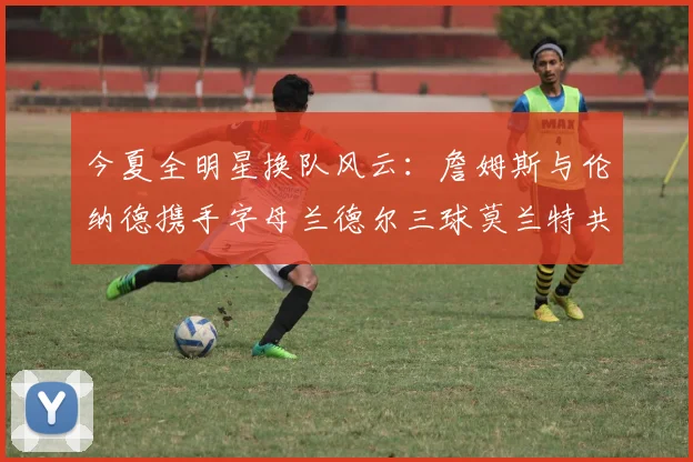 今夏全明星换队风云：詹姆斯与伦纳德携手字母兰德尔三球莫兰特共创辉煌