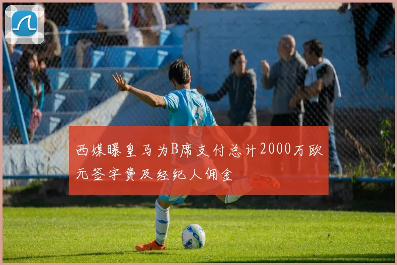 西媒曝皇马为B席支付总计2000万欧元签字费及经纪人佣金