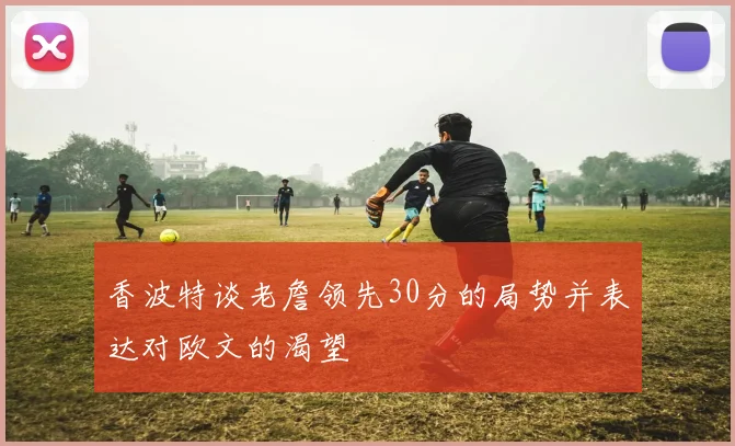 香波特谈老詹领先30分的局势并表达对欧文的渴望