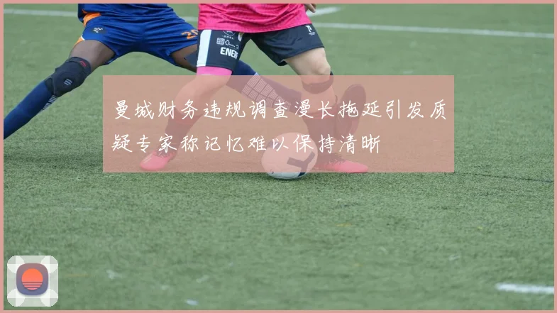 曼城财务违规调查漫长拖延引发质疑专家称记忆难以保持清晰