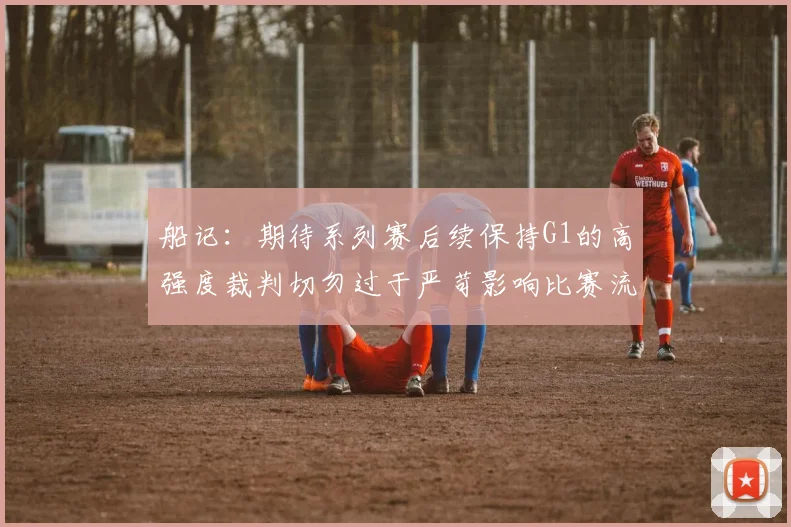 船记：期待系列赛后续保持G1的高强度裁判切勿过于严苛影响比赛流畅性