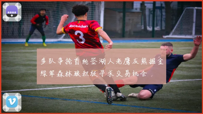 多队争抢首轮签湖人老鹰灰熊掘金绿军森林狼积极寻求交易机会