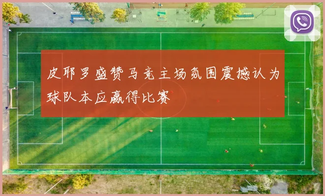 皮耶罗盛赞马竞主场氛围震撼认为球队本应赢得比赛