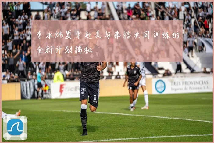 李永炜夏季赴美与弗格共同训练的全新计划揭秘