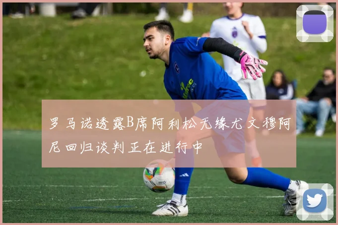 罗马诺透露B席阿利松无缘尤文穆阿尼回归谈判正在进行中