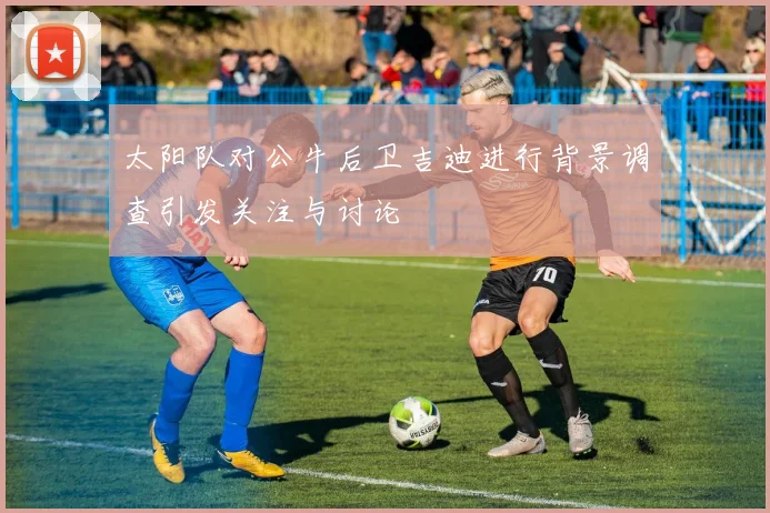 太阳队对公牛后卫吉迪进行背景调查引发关注与讨论