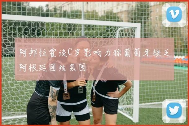 阿邦拉霍谈C罗影响力称葡萄牙缺乏阿根廷团结氛围