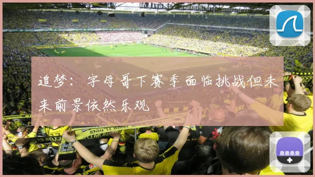 追梦：字母哥下赛季面临挑战但未来前景依然乐观