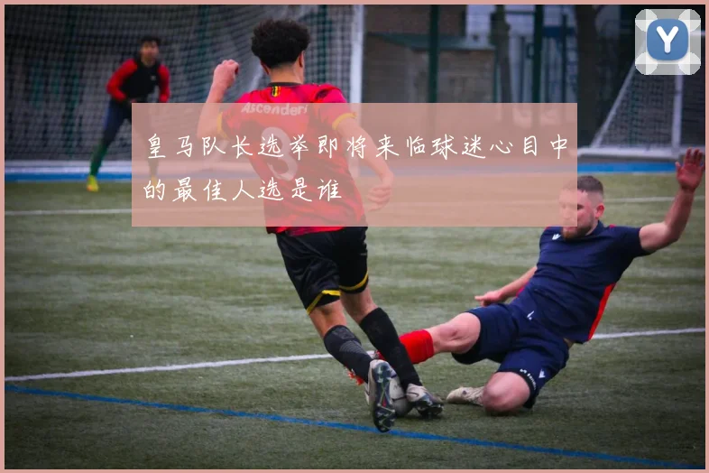 皇马队长选举即将来临球迷心目中的最佳人选是谁