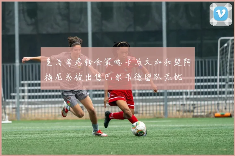 皇马考虑转会策略卡马文加和楚阿梅尼或被出售巴尔韦德留队无忧