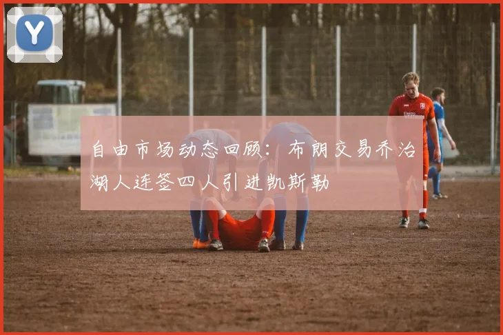 自由市场动态回顾：布朗交易乔治湖人连签四人引进凯斯勒